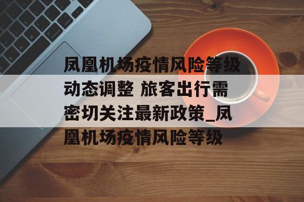 凤凰机场疫情风险等级动态调整 旅客出行需密切关注最新政策_凤凰机场疫情风险等级