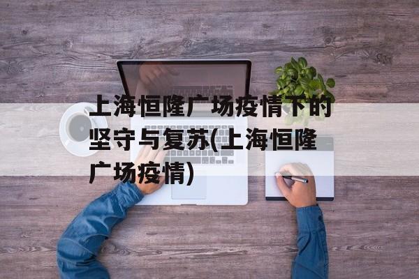 上海恒隆广场疫情下的坚守与复苏(上海恒隆广场疫情) 上海恒隆广场疫情下的坚守与复苏(上海恒隆广场疫情)