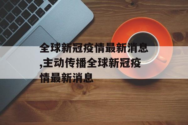 全球新冠疫情最新消息,主动传播全球新冠疫情最新消息