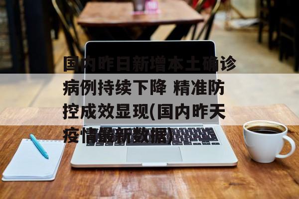 国内昨日新增本土确诊病例持续下降 精准防控成效显现(国内昨天疫情最新数据)